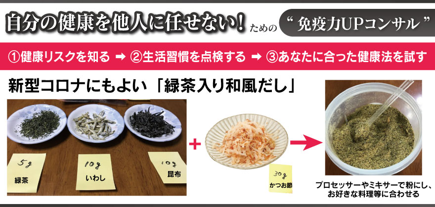 自分の健康を他人に任せない！ための“免疫力UPコンサル”
①健康リスクを知る➡②生活習慣を点検する➡③あなたに合った健康法を試す
新型コロナにもよい「緑茶入り和風だし」