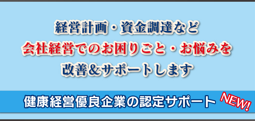 経営計画・資金調達など
会社経営でのお困りごと・お悩みを
改善＆サポートします
健康経営優良企業の認定サポート NEW！